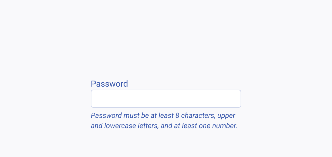 Always make the information essential for completing a task clearly visible and easy to access. A new password field listing all password requirements in a clear and helpful way, instead of hiding them within a tooltip or popover.
