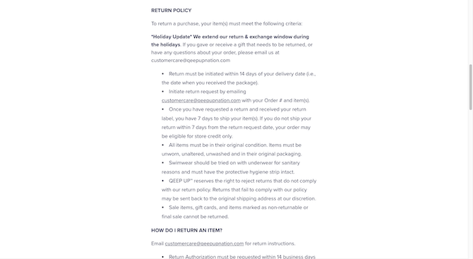 Qeep Up Return Policy The Qeep Up Shipping & Returns policy page has a section dedicated to the “Return Policy”. It provides a list of 7 criteria and rules that must be followed in order to return a purchase. If customers have further questions, there’s a section below it that answers the question “How Do I Return an Item?”.