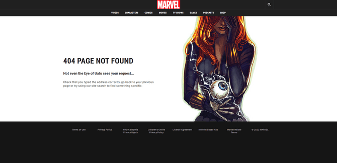 Marvel website Black Widow 404 page A 404 error page on the Marvel website. This one features an image of Black Widow covering one of her eyes while looking at the Eye of Uatu. On the left is the following message: “404 Page Not Found. Not even the eye of Uatu sees your request… Check that you typed the address correctly, go back to your previous page or try using our site search to find something specific.”