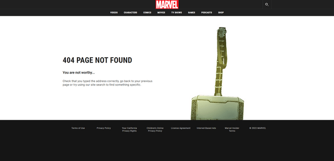 Marvel website Thor 404 page A 404 error page on the Marvel website. This one features an image of Thor’s hammer Mjölnir on the right side of the screen. On the left is the following message: “404 Page Not Found. You are not worthy… Check that you typed the address correctly, go back to your previous page or try using our site search to find something specific.”