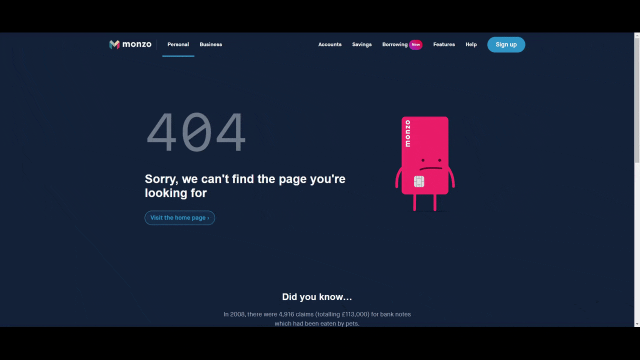 Monzo website 404 page A GIF of the 404 error page on the Monzo website. There’s a short message on the right. The numbers “404” are in a large grey print, followed by “Sorry, we can’t find the page you’re looking for.” There’s a transparent button below the text that says “Visit the home page”. And to the right of the error message is an animated pink Monzo credit card figure who pulls out his pockets to reveal nothing but a speck of dust.