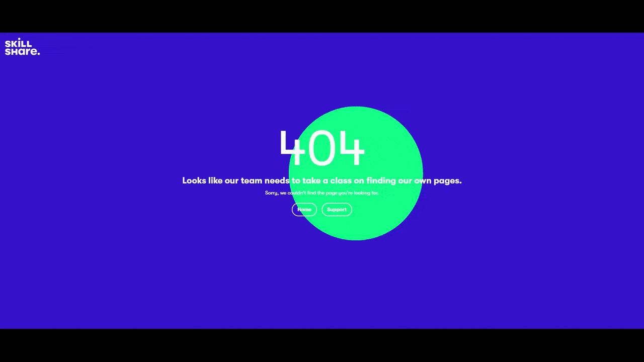 Skillshare website 404 page A GIF of the 404 error page on the Skillshare website. The background is all blue and there’s a green orb that moves around the page as the user’s cursor moves. The message reads: “404 - Looks like our team needs to take a class on finding our own pages. Sorry, we couldn’t find the page you’re looking for.” There are two buttons below for “Home” and “Support”.