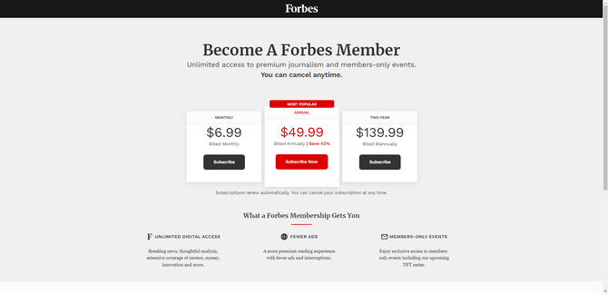 Forbes membership pricing People who want to become a Forbes member are given three choices. The Monthly plan costs $6.99 per month. The Annual plan costs $49.99 a year and is labeled the “Most Popular” plan. The Two Year plan costs $139.99 and its billed biannually.