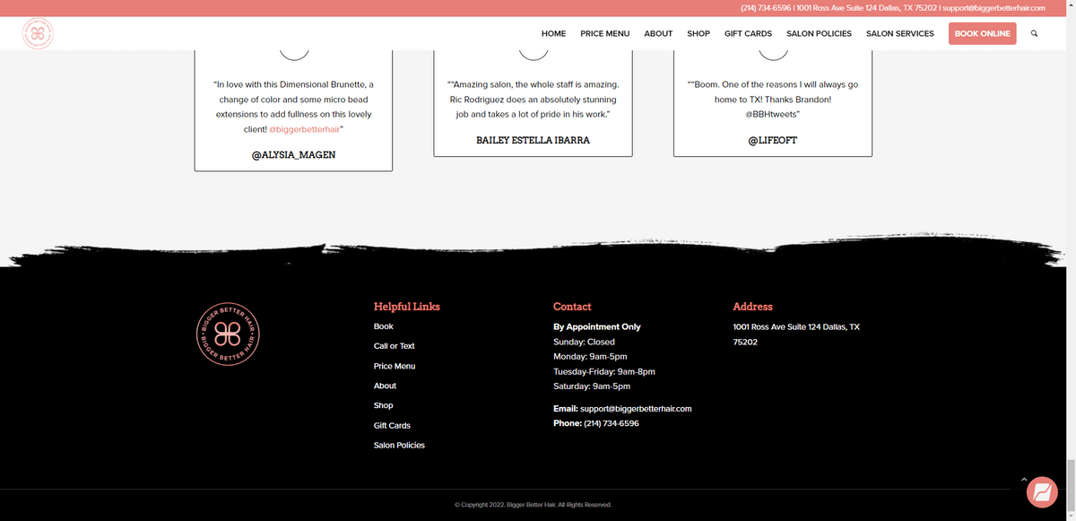 Bigger Better Hair footer contact info In the footer for the Bigger Better Hair salon website, visitors will find Contact and Address information. Under contact, they’ll see a note that says “By Appointment Only” with a list of operating hours. They’ll also find the salon’s email address and phone number.