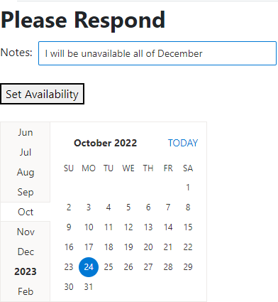 A Web page with a white background and a heading at the top of “Please Respond.” Underneath that is a textbox labelled “Notes” with the text “I will be unavailable all of December” displayed in gray. The textbox is defined by a white background with a then black border. Below that is a rectangular button labelled “Set availability” in black on a gray background with a thicker black border than the textbox. At the bottom of the form is a calendar with dates in a black font on a white background showing the month of October. The current date is highlighted with a navy blue circle with the date in white. Down the left hand side of the calendar is a vertical list of months, on a light gray background. The month names at the top of the list are in a light gray with the month names becoming darker as they get closer to the current month. The current month is on a white background with black lettering that merges into the body of the calendar.
