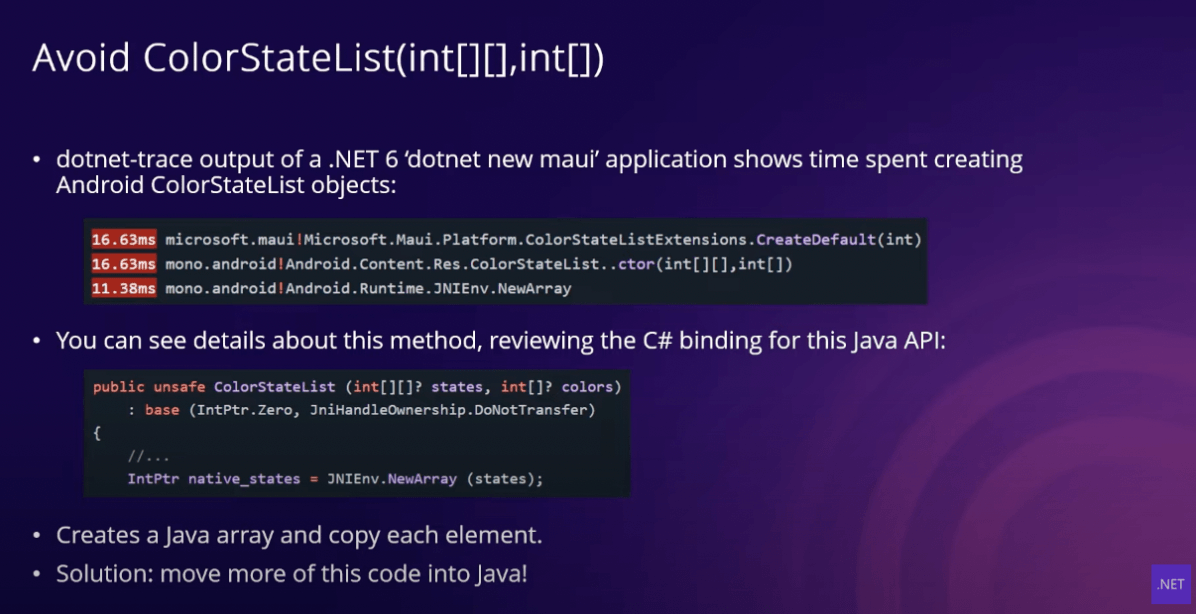 Avoid ColorStateList Avoid ColorStateList slide: dotnet-trace output of a .NET 6 'dotnet new maui' application shows time spent creating Andoird Color StateList objects; You can see details about this method, reviewing the C# binding for this Java API; Creates a Java array and copy each element; Solution - move more of this code into Java!