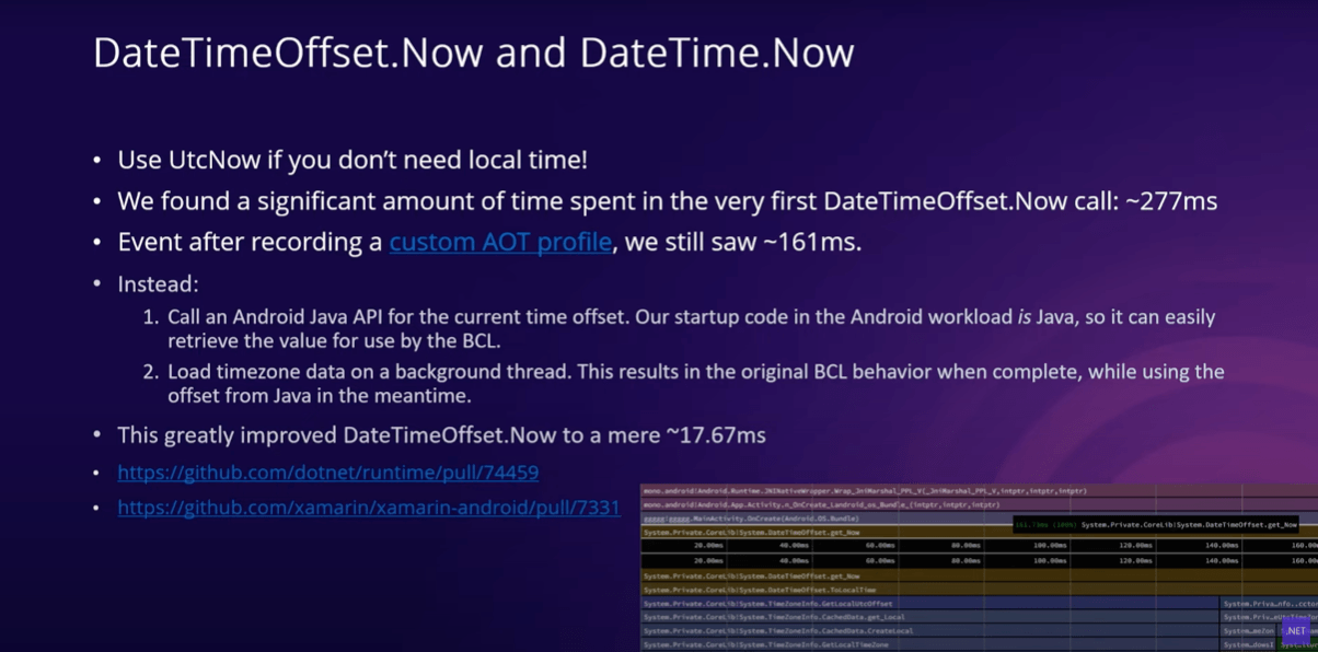 DateTimeOffset.Now and DateTime.Now DateTimeOffset.Now and DateTime.Now slide bullets: Use UtcNow if you don't need local time; we found a significant amount of time spent in the very first DateTimeOffset.Now call: ~277ms; Event after recording a custom AOT profile, we still saw ~161ms; Instead: 1. Call an Android Java API for the current time offset. Our startup code in the Android workload is Java, so it can easily retrieve the value for use by the BCL. 2. Load timezone data on a background thread. This results in the original BCL behavior when complete, while using the offset from Java in the meantime.; This greatly improved DateTimeOffset.Now to a mere ~17.67ms.