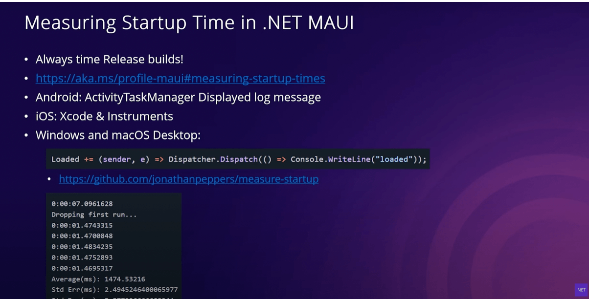 Measuring Startup Time in .NET MAUI Measuring Startup Time in .NET MAUI slide with bullets: Always time Release builds!; https://aka.ms/profile-maui#measuring-startup-times; Android: ActivityTaskManager Displayed log message; iOS: Xcode & Instruments; Windows and macOS Desktop code.