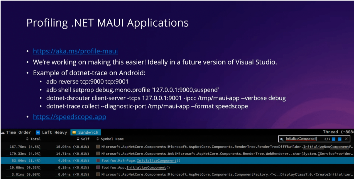 Profiling in .NET MAUI Applications Profiling in .NET MAUI Applications slide with bullet list: http://aka.ms/profile-maui; We're working on making this easier! Ideally in a future version of Visual Studio.; Example of dotnet-trace on Android: adb reverse tcp:9000 tcp:9001, adb shell setprop..., dotnet-dsrouter..., dotnet-trace...; https://speedscope.app