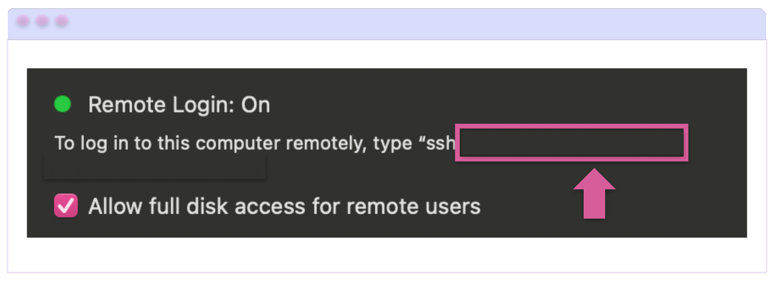 Remote Login In the Remote Login: On section, just above the checkbox for ‘Allow full disk access’ is the text: To log in to this computer remotely, type “ssh….” Where your address would be.