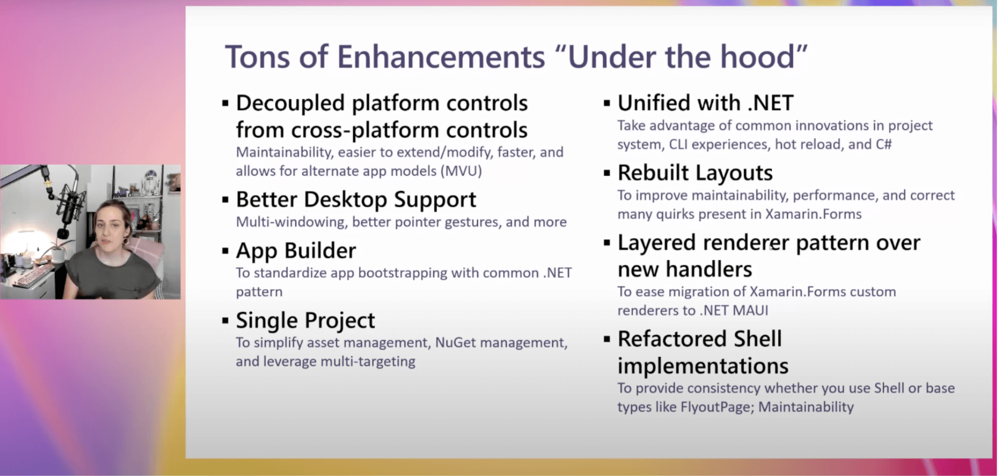 MAUI Enhancements Tons of enhancements: Decoupled platform controls from cross platform controls; better desktop support; app builder; single project; unified with .net; rebuilt layouts; layered renderer pattern over new handlers; refactored shell implementations.