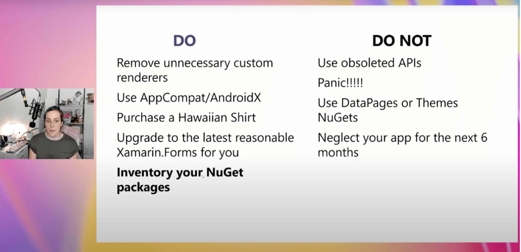 Tips and Tricks Do: remove unnecessary custom renders, use app compat/ AndroidX, purchase a Hawaiian shirt, upgrade to the latest reasonable xamarin forms for you, inventory your nuget packages. Do not: use obsolete APIs, panic, use data packages or themes Nugets, neglect your app for the next 6 months.