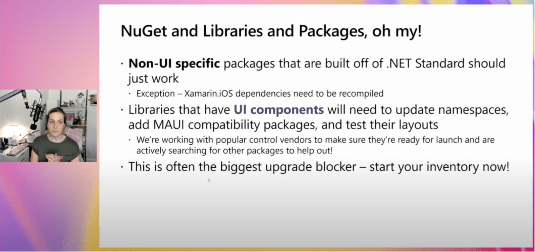 Tips and Tricks Nuget and libraries and packages oh my! Non-UI specific packages that are built off of .net standard should just work. Exception xamarin iOS dependencies need to be recompiled. Libraries that have UI components will need to update their namespaces, add Maui compatibility packages, and test their layouts. We're working with popular control vendors to make sure they're ready for launch and are actively searching for other packages to help out. This is often the biggest upgrade blocker. Start your inventory now.