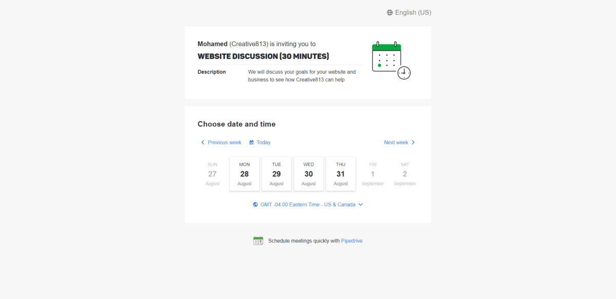 Creative813 Website Discussion scheduler This online schedule for Creative813 reads Mohamed (Creative813) is inviting you to WEBSITE DISCUSSION (30 Minutes). The description tells leads they’ll discuss the goals for their website and business. Below it is an area where they can choose the date and time for their meeting.