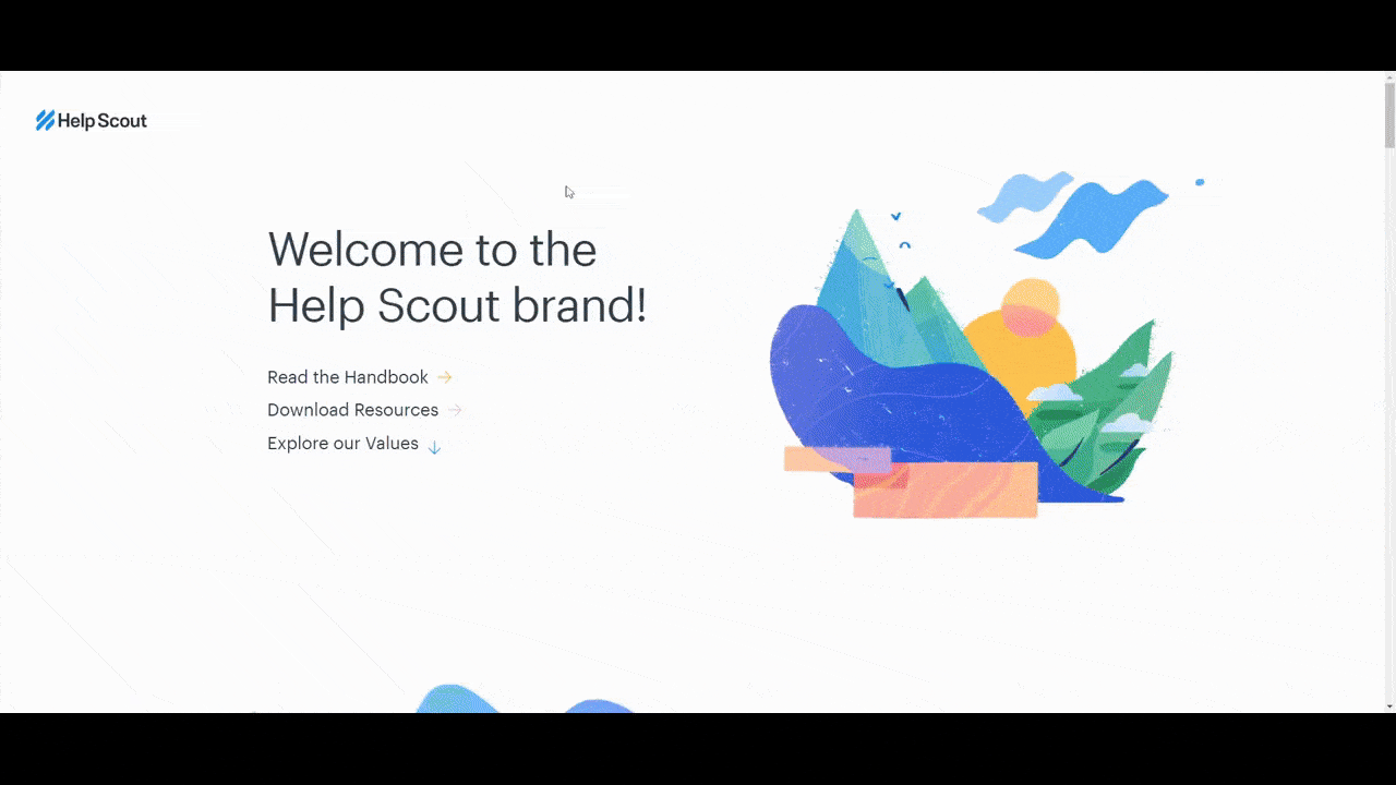 Help Scout style guide The online style guide for Help Scout. It starts with a landing page devoted to the brand’s values. Inside the style guide, users will see a breakdown of the visual elements like Logos, Color, Typography, Illustration, and Graphic Elements. There is also a Content Style guide in here as well as information about the company’s design system.
