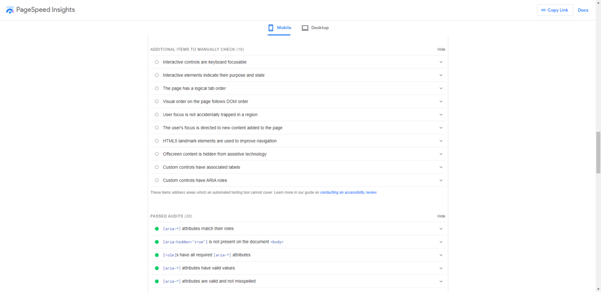 PageSpeed Insights Accessibility A sample of what the PageSpeed Insights Accessibility section looks like. At the bottom, it includes a list of additional items to manually check plus passed audits. Users can click on each item to get more details about the potential accessibility issue as well as a remedy for it.