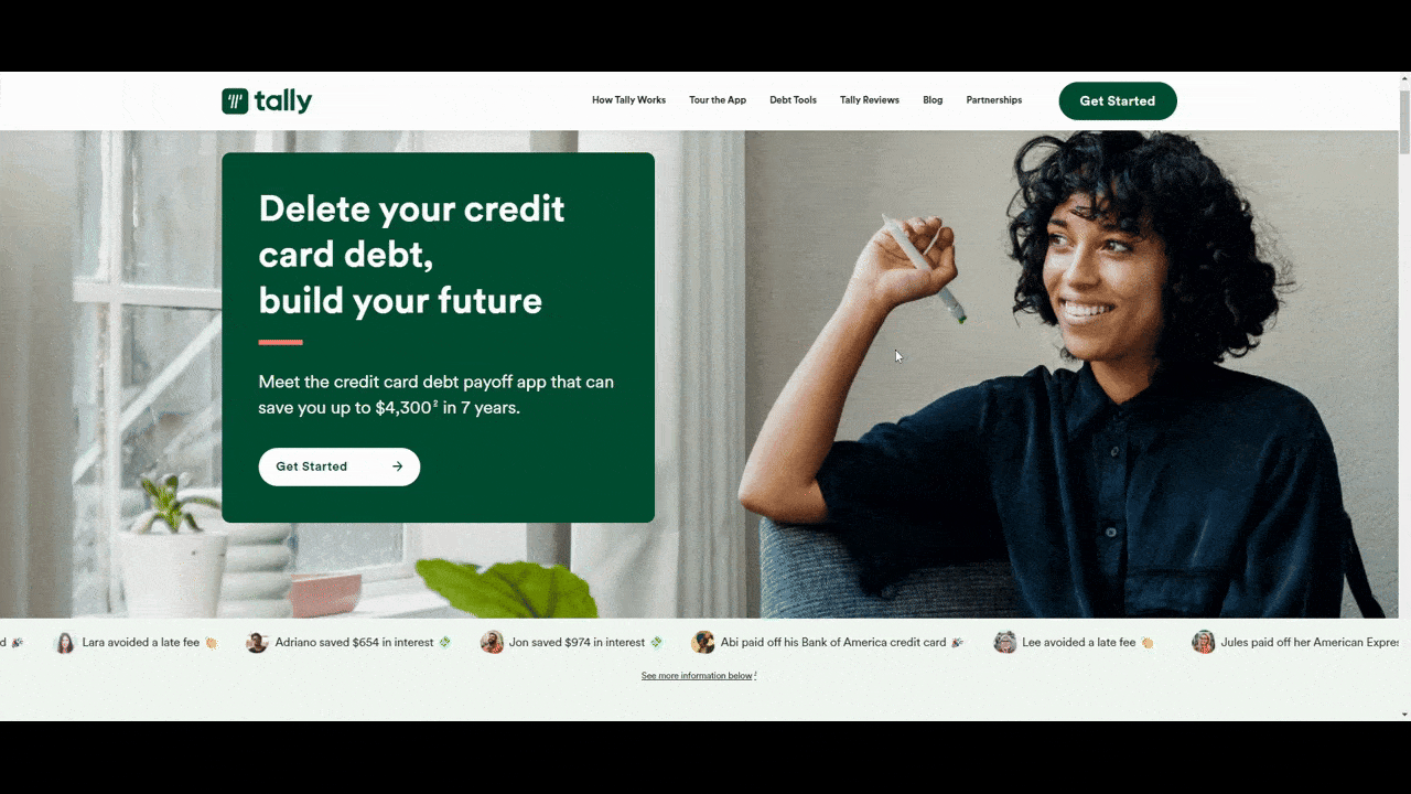 Tally website social proof On the website for Tally, it says “Delete your credit card debt, build your future”. Below the hero image showing a woman smiling are what appear to be notes or notifications about users. They’re really social proof showing how users have reduced their debt using the app. Like Ravi avoided a late fee and Jon saved $974 in interest.