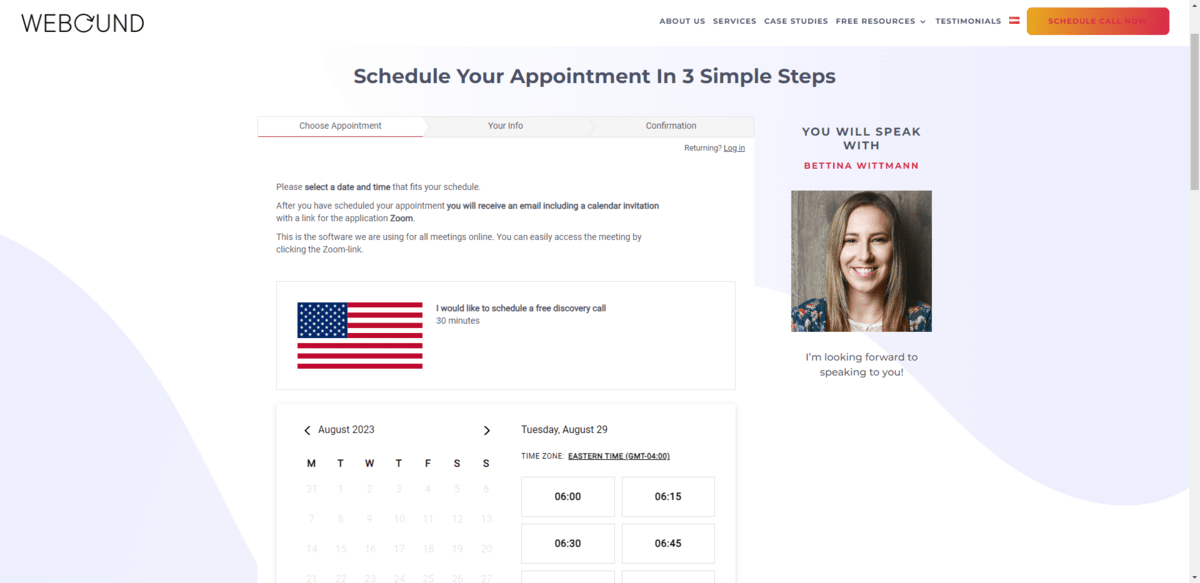 weBOUND Marketing appointment scheduler The appointment scheduler page for weBOUND Marketing lets leads know they can schedule a call with Bettina Wittman in 3 simple steps. The first is to choose their appointment date and time. The second is to provide their contact information. The third is the appointment confirmation.