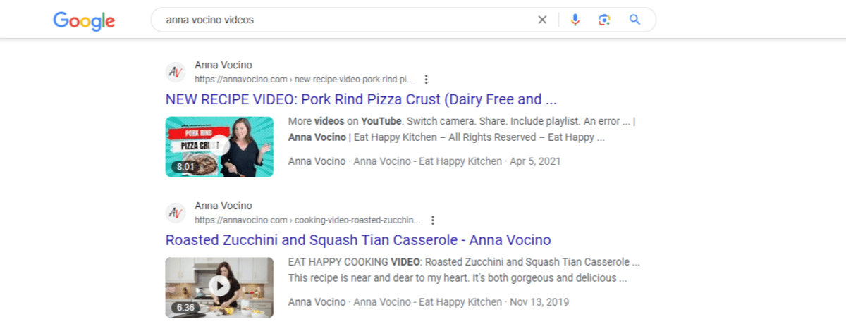 Google search video rich snippets A Google search for “anna vocino videos”. Two video pages from her website appear. One is “NEW RECIPE VIDEO: Pork Rind Pizza Crust (Dairy Free and…” and the other is “Roasted Zuccini and Squash Tian Casserole - Anna Vocino”.
