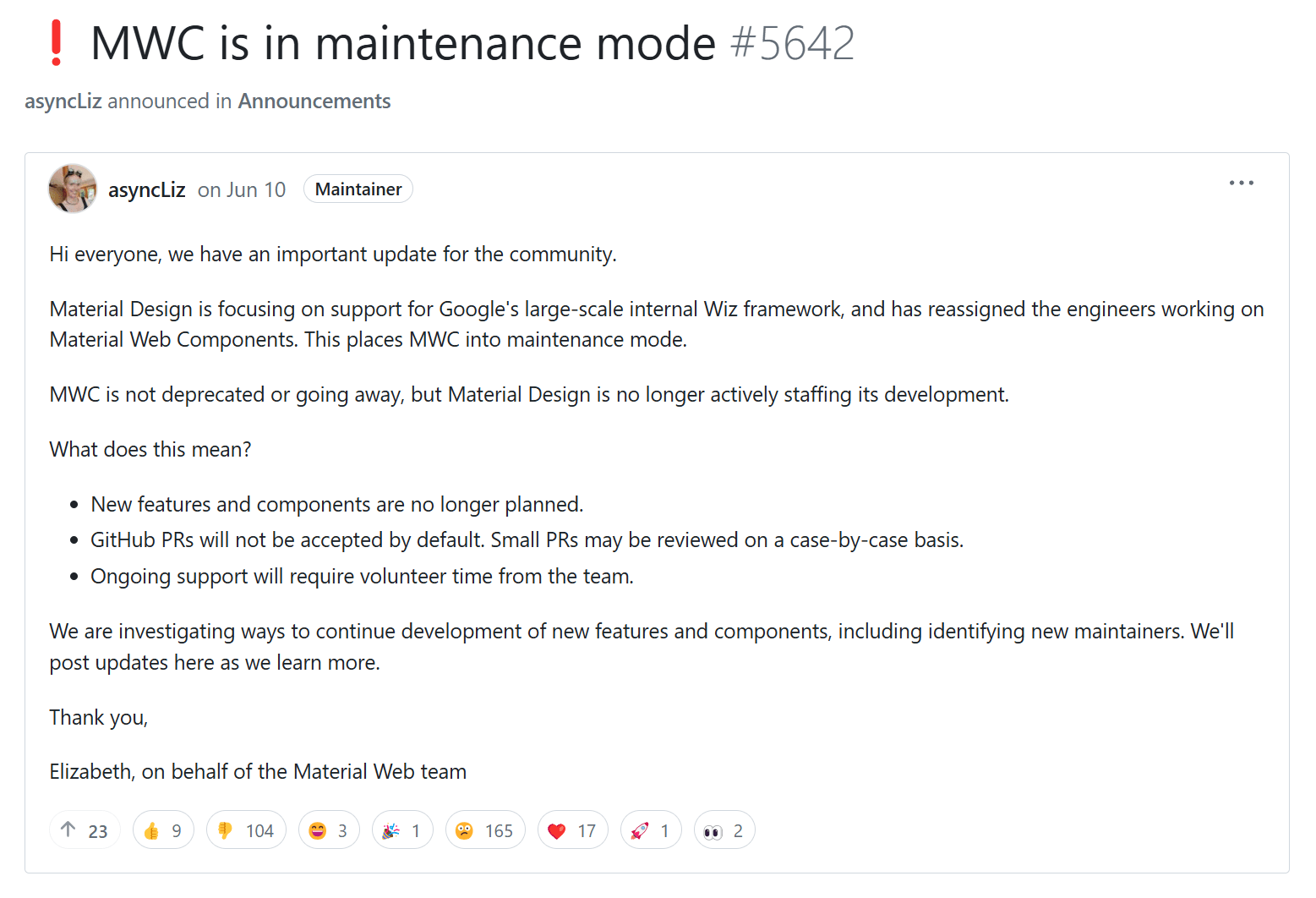 Google June 10 announcement on GitHub about Material Web Components. Excerpt: Material Design is focusing on support for Google's large-scale internal Wiz framework, and has reassigned the engineers working on Material Web Components. This places MWC into maintenance mode. MWC is not deprecated or going away, but Material Design is no longer actively staffing its development.