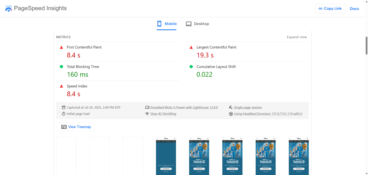 PageSpeed Insights metrics An analysis of the disney.com website in PageSpeed Insights. We see 5 metrics for the mobile experience: 8.4 s for First Contentful Paint, 19.3 s for Largest Contentful Paint, 160 ms for Total Blocking Time, 0.022 for Cumulative Layout Shift, and 8.4 s for Speed Index.